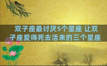 双子座最讨厌5个星座 让双子座爱得死去活来的三个星座